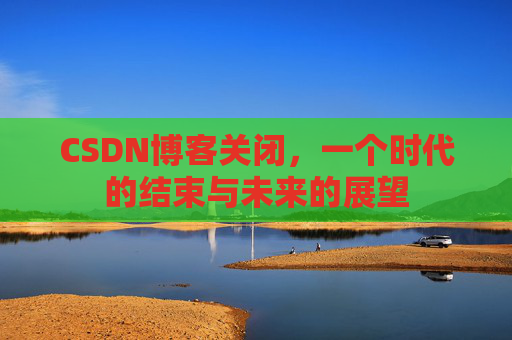 CSDN博客关闭,一个时代的结束与未来的展望 CSDN博客关闭,一个时代的结束与未来的展望